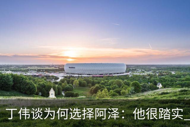 丁伟谈为何选择阿泽：他很踏实 很适合山东队