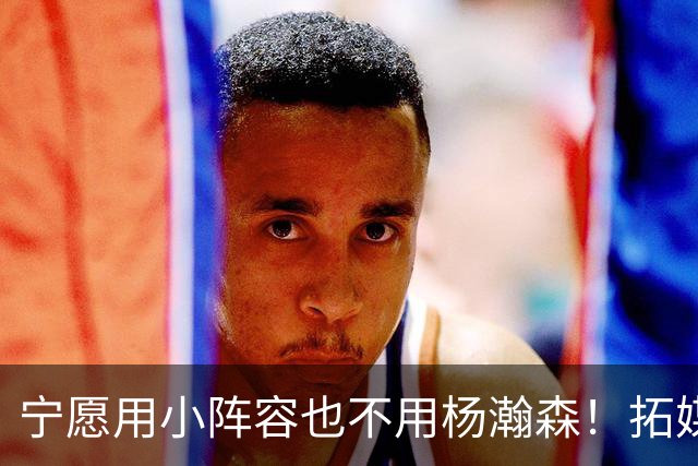 宁愿用小阵容也不用杨瀚森！拓媒道出原因：小杨显然不是第三中锋