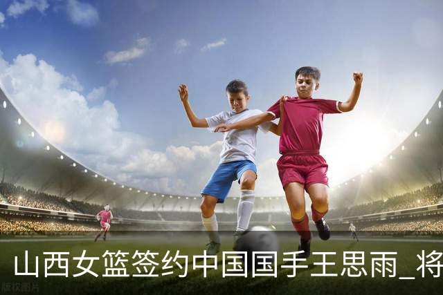 山西女篮签约中国国手王思雨 将战2026-2027赛季WCBA